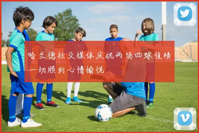 哈兰德社交媒体庆祝两场四球佳绩一切顺利心情愉悦