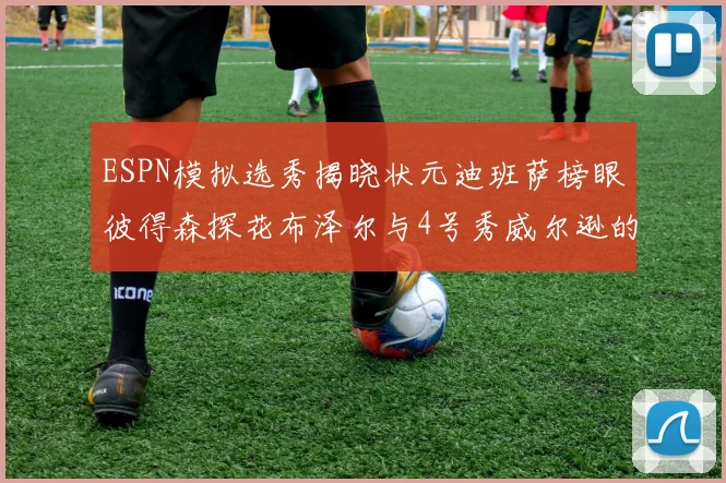 ESPN模拟选秀揭晓状元迪班萨榜眼彼得森探花布泽尔与4号秀威尔逊的精彩表现