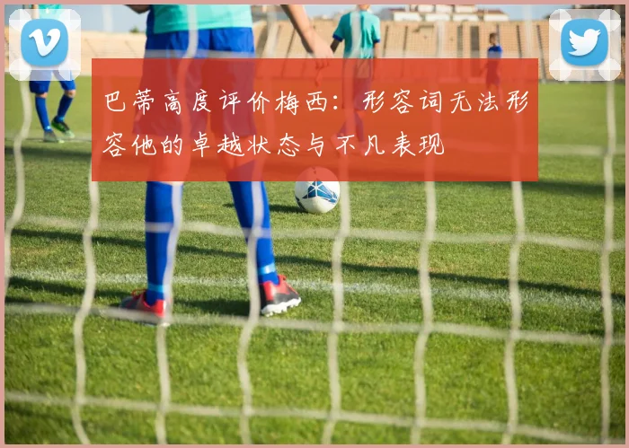 巴蒂高度评价梅西：形容词无法形容他的卓越状态与不凡表现