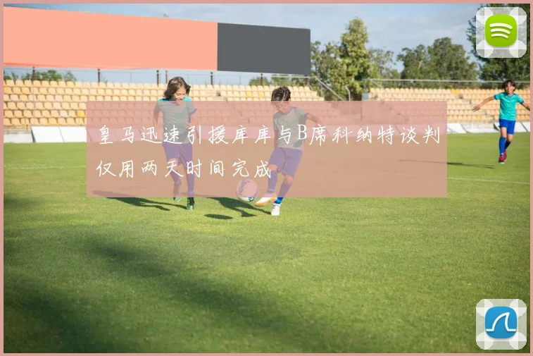 皇马迅速引援库库与B席科纳特谈判仅用两天时间完成
