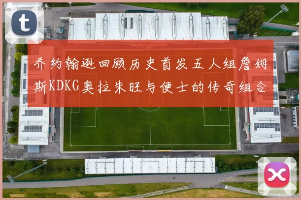 乔约翰逊回顾历史首发五人组詹姆斯KDKG奥拉朱旺与便士的传奇组合