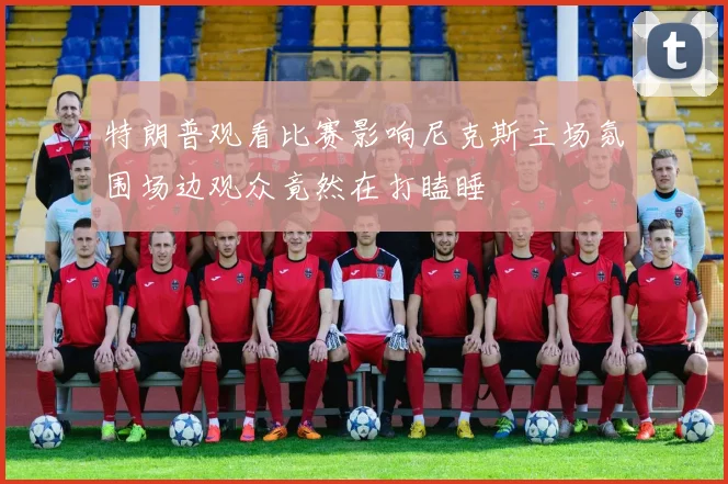 特朗普观看比赛影响尼克斯主场氛围场边观众竟然在打瞌睡