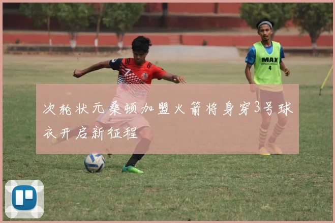 次轮状元桑顿加盟火箭将身穿3号球衣开启新征程