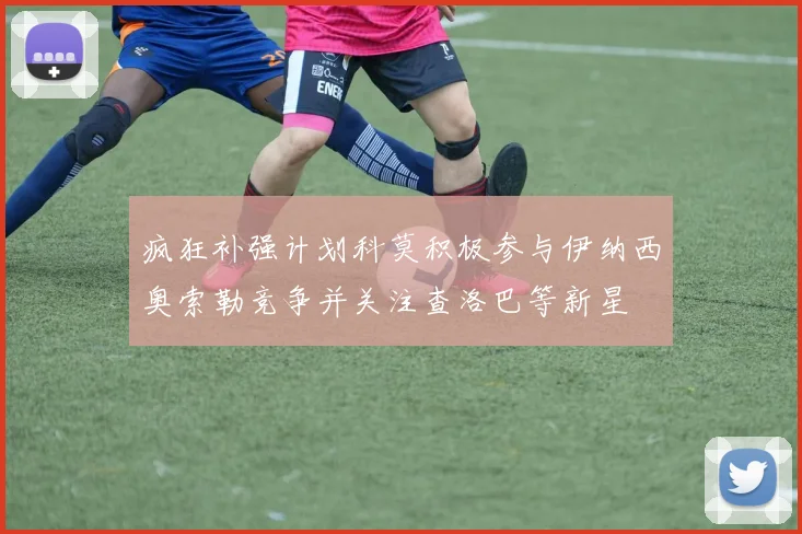 疯狂补强计划科莫积极参与伊纳西奥索勒竞争并关注查洛巴等新星