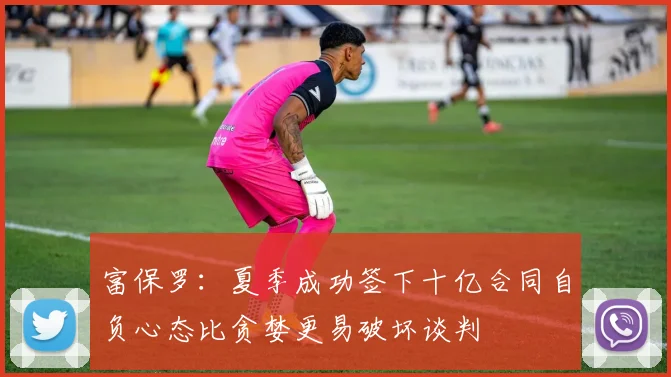 富保罗：夏季成功签下十亿合同自负心态比贪婪更易破坏谈判