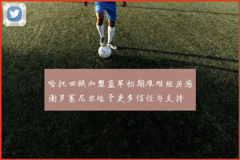 哈托回顾加盟蓝军初期艰难经历感谢罗塞尼尔给予更多信任与支持