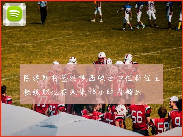 陈涛即将签约陕西联合担任新任主教练职位在未来48小时内确认